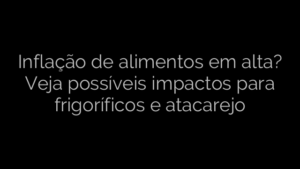 ​Inflação de alimentos em alta? Veja possíveis impactos para frigoríficos e atacarejo 